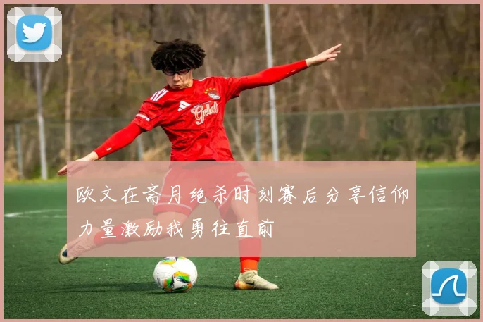 欧文在斋月绝杀时刻赛后分享信仰力量激励我勇往直前