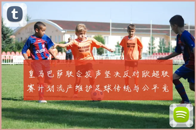 皇马巴萨联合发声坚决反对欧超联赛计划流产维护足球传统与公平竞争