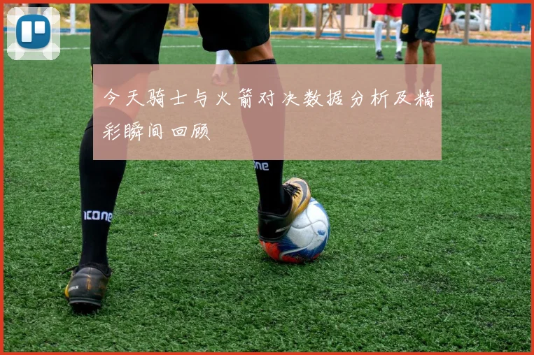 今天骑士与火箭对决数据分析及精彩瞬间回顾