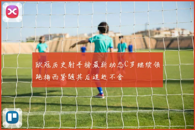 欧冠历史射手榜最新动态C罗继续领跑梅西紧随其后追赶不舍