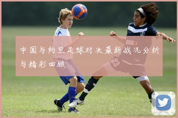 中国与约旦足球对决最新战况分析与精彩回顾