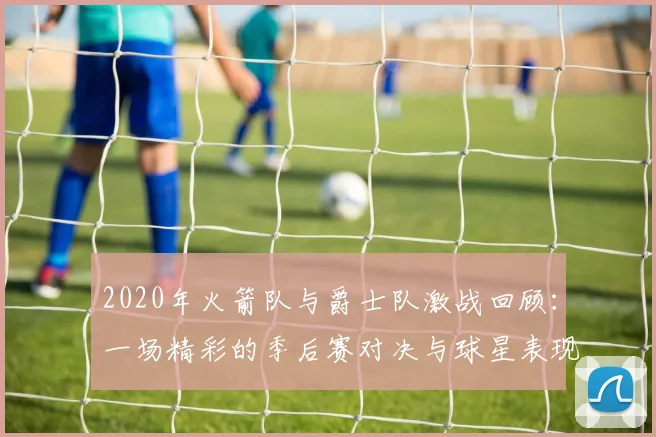 2020年火箭队与爵士队激战回顾：一场精彩的季后赛对决与球星表现分析
