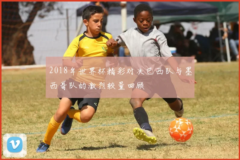 2018年世界杯精彩对决巴西队与墨西哥队的激烈较量回顾