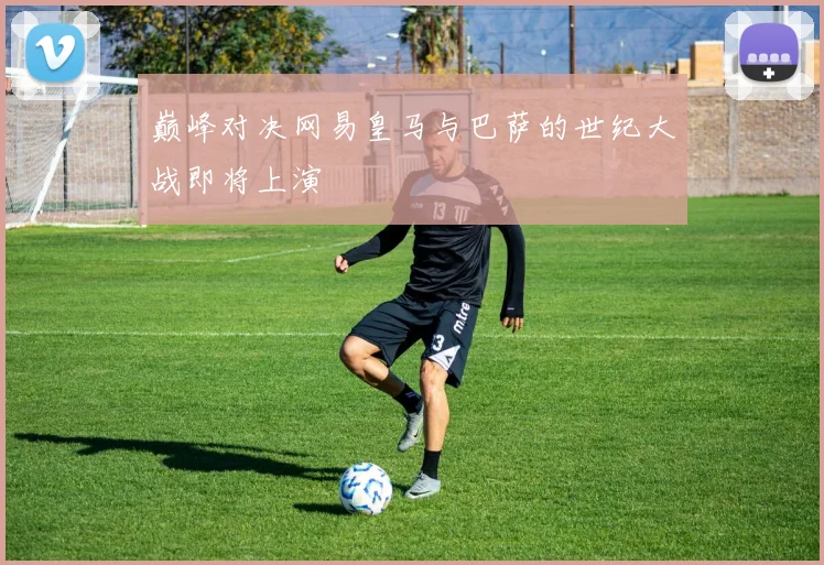巅峰对决网易皇马与巴萨的世纪大战即将上演