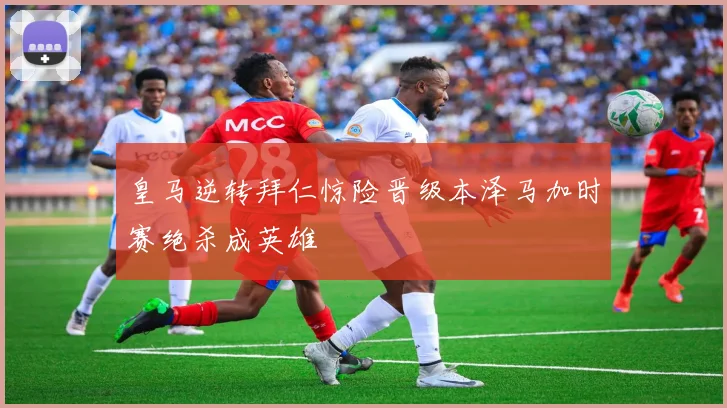 皇马逆转拜仁惊险晋级本泽马加时赛绝杀成英雄