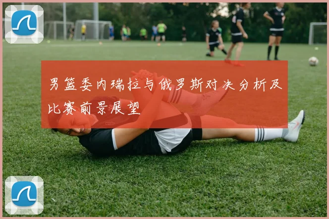 男篮委内瑞拉与俄罗斯对决分析及比赛前景展望