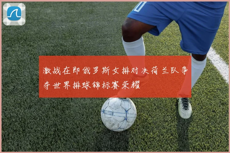 激战在即俄罗斯女排对决荷兰队争夺世界排球锦标赛荣耀