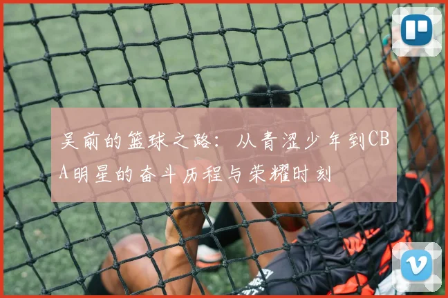 吴前的篮球之路：从青涩少年到CBA明星的奋斗历程与荣耀时刻