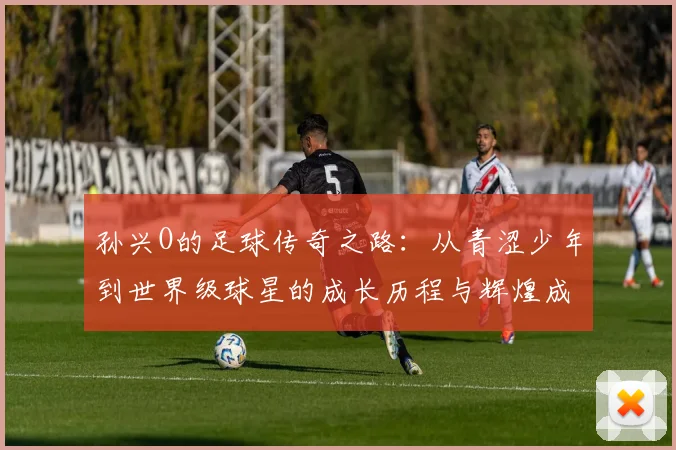 孙兴O的足球传奇之路：从青涩少年到世界级球星的成长历程与辉煌成就