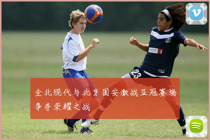全北现代与北京国安激战亚冠赛场争夺荣耀之战