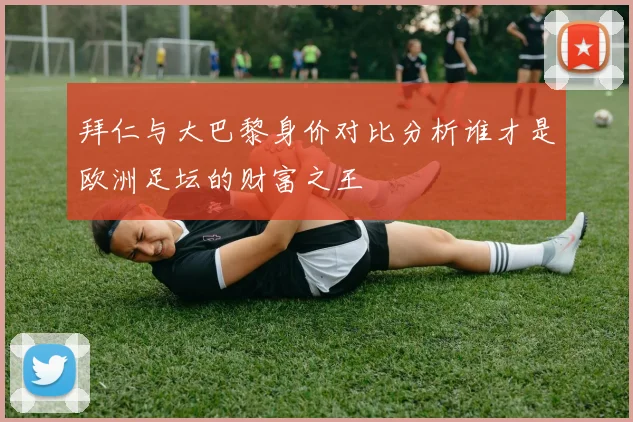 拜仁与大巴黎身价对比分析谁才是欧洲足坛的财富之王