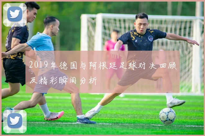 2019年德国与阿根廷足球对决回顾及精彩瞬间分析