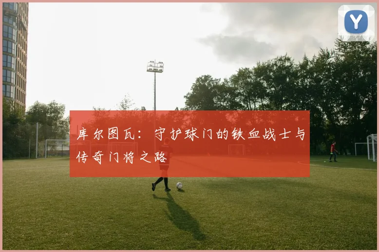 库尔图瓦：守护球门的铁血战士与传奇门将之路