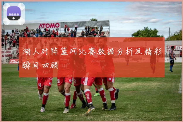 湖人对阵篮网比赛数据分析及精彩瞬间回顾