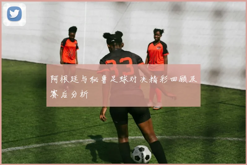 阿根廷与秘鲁足球对决精彩回顾及赛后分析