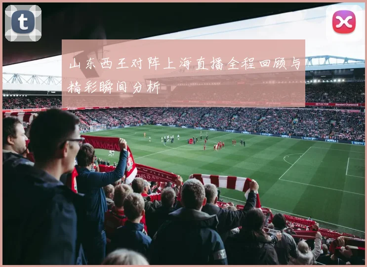 山东西王对阵上海直播全程回顾与精彩瞬间分析