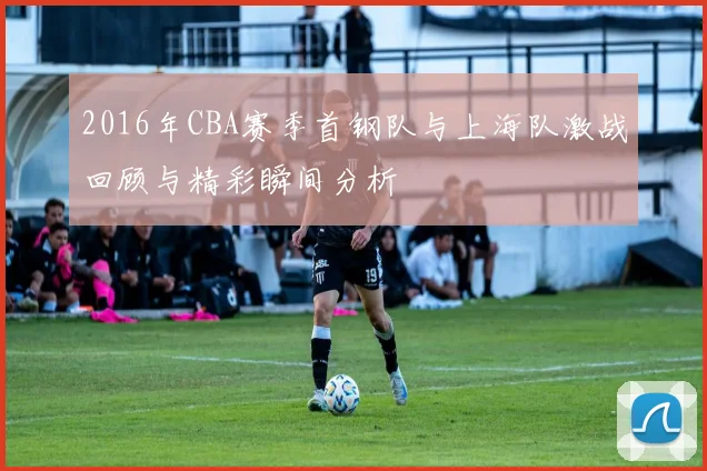 2016年CBA赛季首钢队与上海队激战回顾与精彩瞬间分析