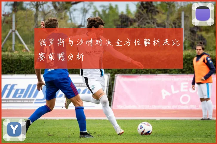 俄罗斯与沙特对决全方位解析及比赛前瞻分析