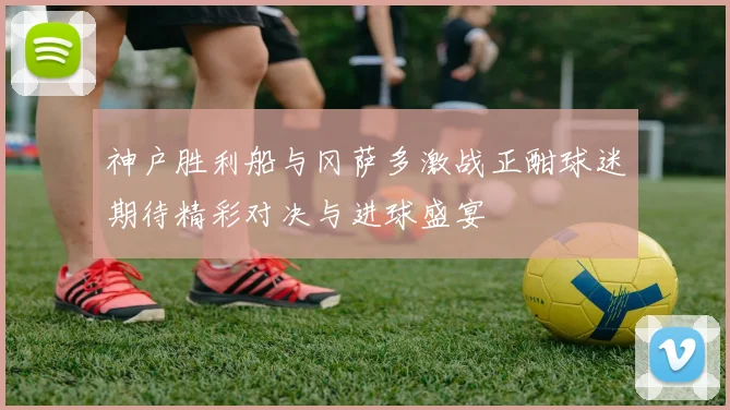 神户胜利船与冈萨多激战正酣球迷期待精彩对决与进球盛宴