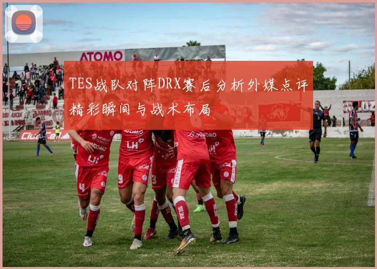 TES战队对阵DRX赛后分析外媒点评精彩瞬间与战术布局