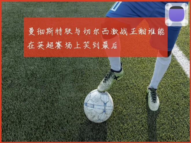 曼彻斯特联与切尔西激战正酣谁能在英超赛场上笑到最后