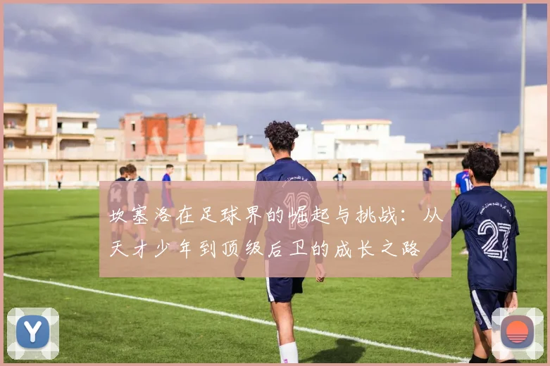 坎塞洛在足球界的崛起与挑战：从天才少年到顶级后卫的成长之路