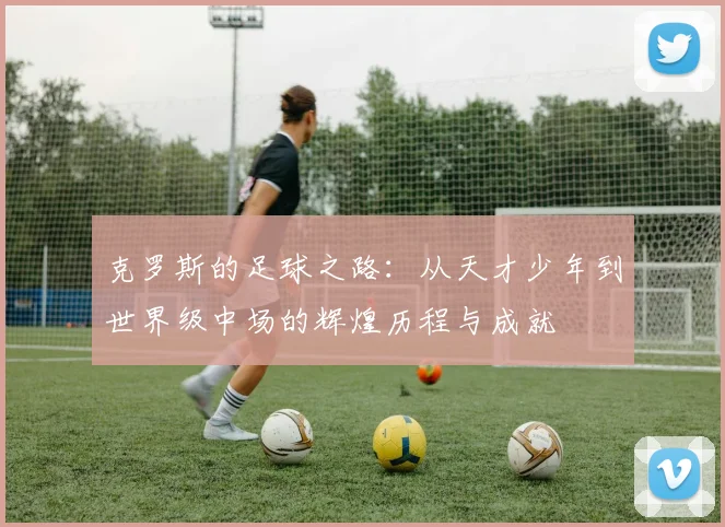 克罗斯的足球之路：从天才少年到世界级中场的辉煌历程与成就