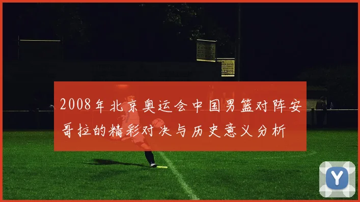 2008年北京奥运会中国男篮对阵安哥拉的精彩对决与历史意义分析