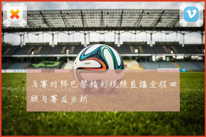马赛对阵巴黎精彩视频直播全程回顾与赛后分析