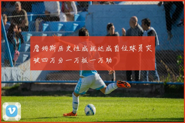 詹姆斯历史性成就达成首位球员突破四万分一万板一万助