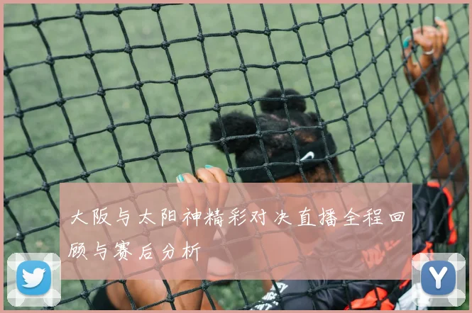 大阪与太阳神精彩对决直播全程回顾与赛后分析