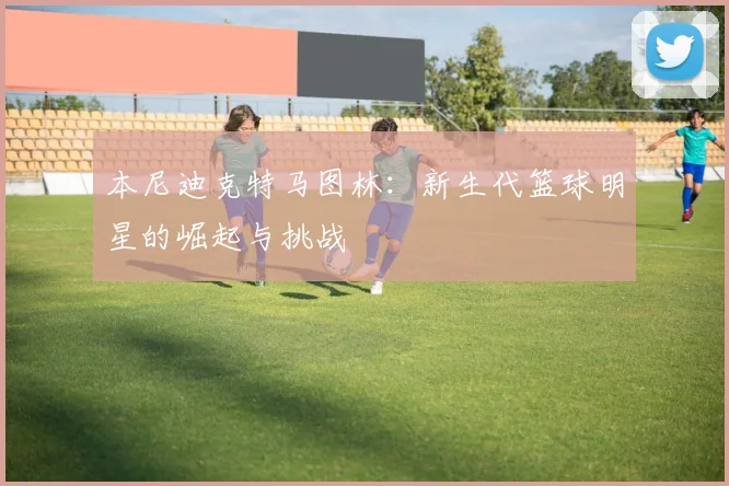 本尼迪克特马图林：新生代篮球明星的崛起与挑战