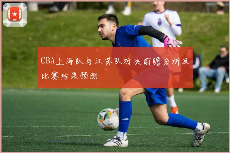 CBA上海队与江苏队对决前瞻分析及比赛结果预测
