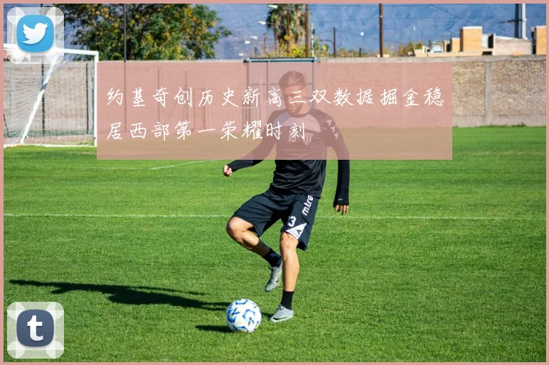 约基奇创历史新高三双数据掘金稳居西部第一荣耀时刻