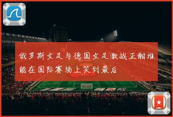 俄罗斯女足与德国女足激战正酣谁能在国际赛场上笑到最后