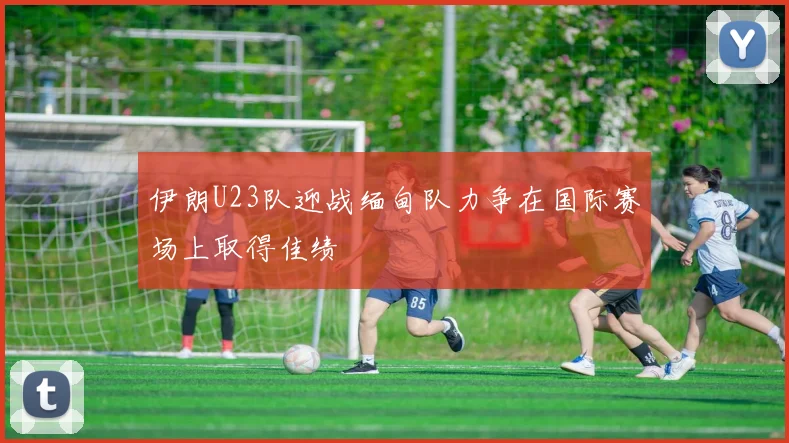 伊朗U23队迎战缅甸队力争在国际赛场上取得佳绩