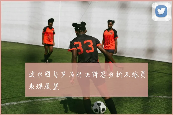 波尔图与罗马对决阵容分析及球员表现展望